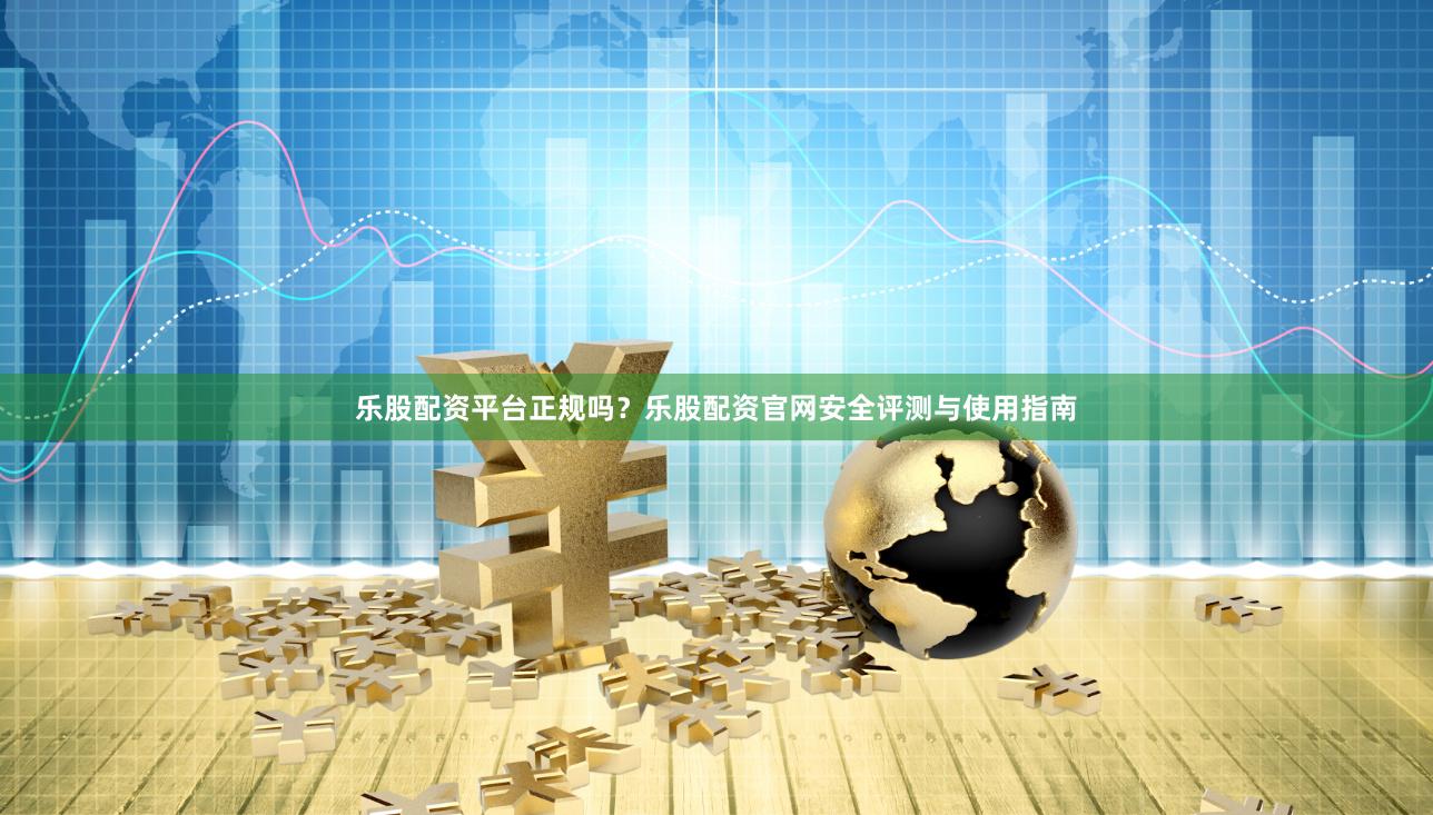 乐股配资平台正规吗？乐股配资官网安全评测与使用指南